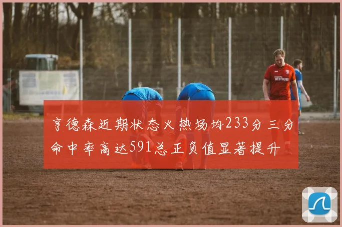 亨德森近期状态火热场均233分三分命中率高达591总正负值显著提升