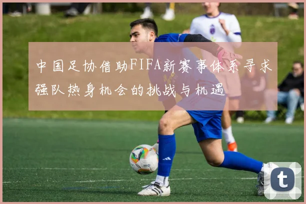 中国足协借助FIFA新赛事体系寻求强队热身机会的挑战与机遇