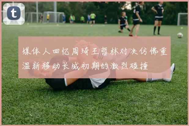 媒体人回忆周琦王哲林对决仿佛重温新移动长城初期的激烈碰撞