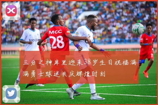三分之神库里迎来38岁生日祝福满满勇士球迷共庆辉煌时刻