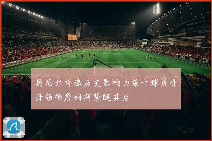 奥尼尔评选历史影响力前十球员乔丹领衔詹姆斯紧随其后