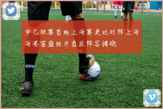 中乙联赛首轮上海赛更达对阵上海海港富盛经开首发阵容揭晓