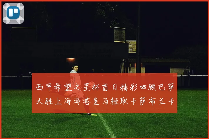 西甲希望之星杯首日精彩回顾巴萨大胜上海海港皇马轻取卡萨布兰卡