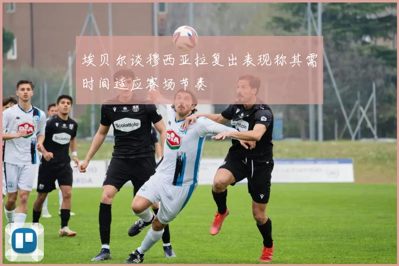 埃贝尔谈穆西亚拉复出表现称其需时间适应赛场节奏