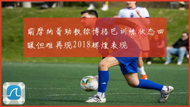 前摩纳哥助教称博格巴训练状态回暖但难再现2018辉煌表现
