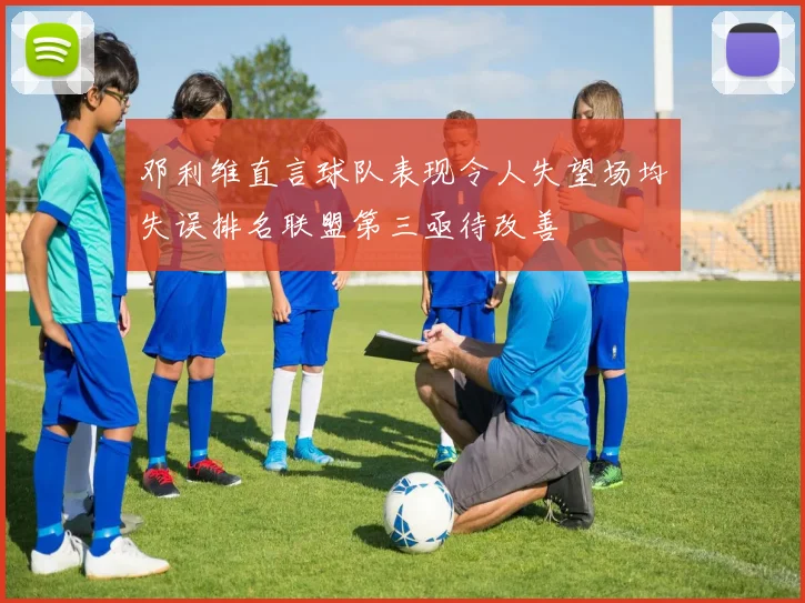 邓利维直言球队表现令人失望场均失误排名联盟第三亟待改善