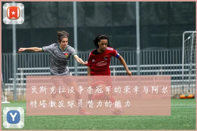 莫斯克拉谈争夺冠军的荣幸与阿尔特塔激发球员潜力的能力