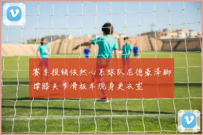 赛季报销依然心系球队尼德豪泽脚撑膝关节滑板车现身更衣室