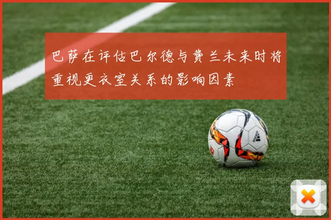 巴萨在评估巴尔德与费兰未来时将重视更衣室关系的影响因素