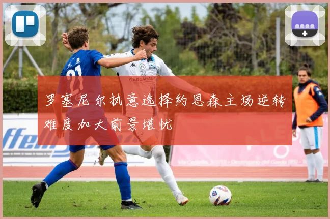 罗塞尼尔执意选择约恩森主场逆转难度加大前景堪忧